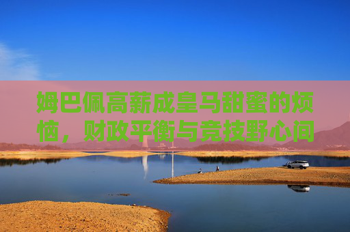 姆巴佩高薪成皇马甜蜜的烦恼,财政平衡与竞技野心间的博弈,姆巴佩高薪成皇马甜蜜烦恼,财政平衡与竞技野心的博弈 姆巴佩高薪成皇马甜蜜的烦恼,财政平衡与竞技野心间的博弈,姆巴佩高薪成皇马甜蜜烦恼,财政平衡与竞技野心的博弈