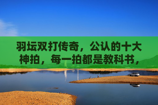 羽坛双打传奇,公认的十大神拍,每一拍都是教科书,羽坛双打传奇十大神拍,教科书级羽拍典范 羽坛双打传奇,公认的十大神拍,每一拍都是教科书,羽坛双打传奇十大神拍,教科书级羽拍典范