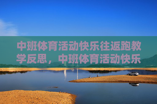 中班体育活动快乐往返跑教学反思,中班体育活动快乐往返跑教学反思 中班体育活动快乐往返跑教学反思,中班体育活动快乐往返跑教学反思