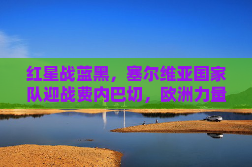 红星战蓝黑,塞尔维亚国家队迎战费内巴切,欧洲力量与土耳其豪门的激情碰撞,塞尔维亚国家队VS费内巴切,欧洲力量与土耳其豪门的激情碰撞 红星战蓝黑,塞尔维亚国家队迎战费内巴切,欧洲力量与土耳其豪门的激情碰撞,塞尔维亚国家队VS费内巴切,欧洲力量与土耳其豪门的激情碰撞