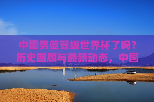 中国男篮晋级世界杯了吗?历史回顾与最新动态,中国男篮晋级世界杯,历史回顾与最新动态 中国男篮晋级世界杯了吗?历史回顾与最新动态,中国男篮晋级世界杯,历史回顾与最新动态