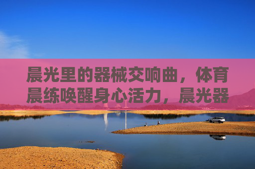 晨光里的器械交响曲,体育晨练唤醒身心活力,晨光器械交响曲,体育晨练唤醒活力 晨光里的器械交响曲,体育晨练唤醒身心活力,晨光器械交响曲,体育晨练唤醒活力