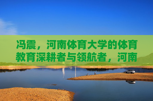 冯震,河南体育大学的体育教育深耕者与领航者,河南体育大学体育教育领航者冯震 冯震,河南体育大学的体育教育深耕者与领航者,河南体育大学体育教育领航者冯震