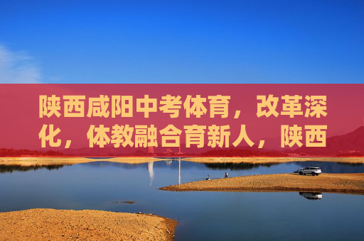 陕西咸阳中考体育,改革深化,体教融合育新人,陕西咸阳深化中考体育改革 体教融合育新人 陕西咸阳中考体育,改革深化,体教融合育新人,陕西咸阳深化中考体育改革 体教融合育新人