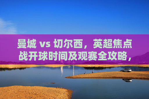 曼城 vs 切尔西,英超焦点战开球时间及观赛全攻略,英超焦点战,曼城vs切尔西开球时间及观赛全攻略 曼城 vs 切尔西,英超焦点战开球时间及观赛全攻略,英超焦点战,曼城vs切尔西开球时间及观赛全攻略