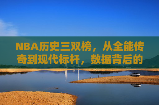 NBA历史三双榜,从全能传奇到现代标杆,数据背后的篮球哲学,NBA历史三双榜,全能传奇到现代标杆的数据哲学 NBA历史三双榜,从全能传奇到现代标杆,数据背后的篮球哲学,NBA历史三双榜,全能传奇到现代标杆的数据哲学