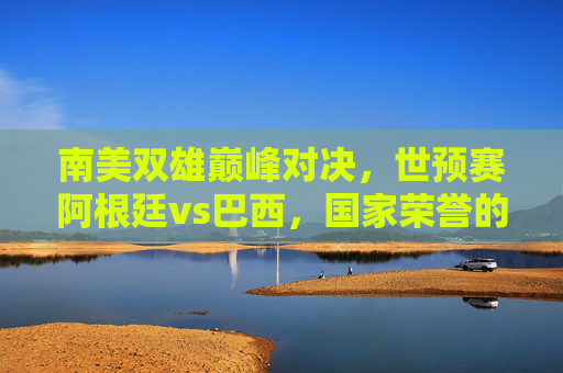 南美双雄巅峰对决,世预赛阿根廷vs巴西,国家荣誉的火药桶,南美双雄巅峰对决,阿根廷vs巴西,世预赛国家荣誉之战 南美双雄巅峰对决,世预赛阿根廷vs巴西,国家荣誉的火药桶,南美双雄巅峰对决,阿根廷vs巴西,世预赛国家荣誉之战