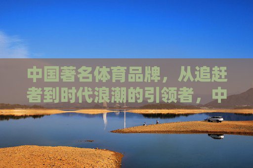 中国著名体育品牌,从追赶者到时代浪潮的引领者,中国体育品牌,从追赶者到时代浪潮引领者 中国著名体育品牌,从追赶者到时代浪潮的引领者,中国体育品牌,从追赶者到时代浪潮引领者