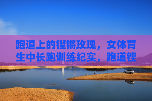 跑道上的铿锵玫瑰，女体育生中长跑训练纪实，跑道铿锵玫瑰，女体育生中长跑训练纪实