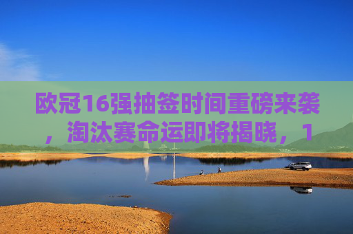 欧冠16强抽签时间重磅来袭，淘汰赛命运即将揭晓，12月18日见证豪门对决，欧冠16强抽签12月18日重磅来袭，淘汰赛豪门命运揭晓