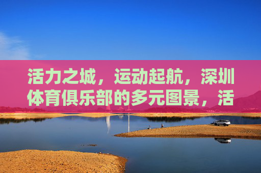 活力之城,运动起航,深圳体育俱乐部的多元图景,活力深圳,体育俱乐部的多元运动图景 活力之城,运动起航,深圳体育俱乐部的多元图景,活力深圳,体育俱乐部的多元运动图景