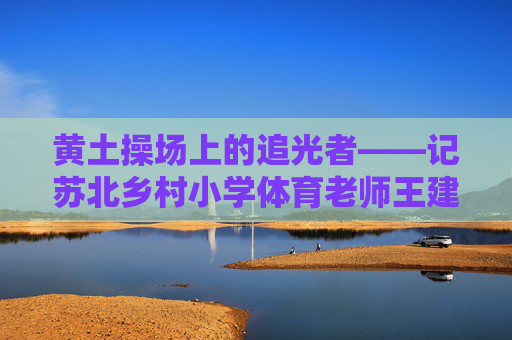 黄土操场上的追光者——记苏北乡村小学体育老师王建国,黄土操场上的追光者——记苏北乡村小学体育老师王建国 黄土操场上的追光者——记苏北乡村小学体育老师王建国,黄土操场上的追光者——记苏北乡村小学体育老师王建国
