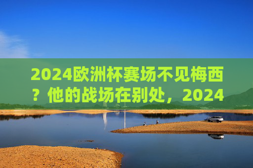 2024欧洲杯赛场不见梅西?他的战场在别处,2024欧洲杯不见梅西,他的战场在别处 2024欧洲杯赛场不见梅西?他的战场在别处,2024欧洲杯不见梅西,他的战场在别处