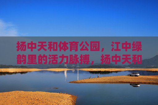 扬中天和体育公园，江中绿韵里的活力脉搏，扬中天和体育公园，江中绿韵里的活力脉动