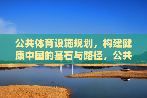 公共体育设施规划,构建健康中国的基石与路径,公共体育设施规划,健康中国的基石与路径 公共体育设施规划,构建健康中国的基石与路径,公共体育设施规划,健康中国的基石与路径