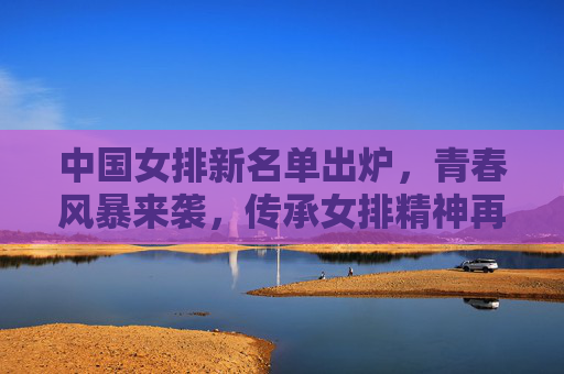 中国女排新名单出炉,青春风暴来袭,传承女排精神再出发,中国女排新名单,青春风暴来袭,传承女排精神再出发 中国女排新名单出炉,青春风暴来袭,传承女排精神再出发,中国女排新名单,青春风暴来袭,传承女排精神再出发
