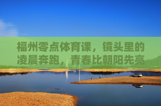 福州零点体育课,镜头里的凌晨奔跑,青春比朝阳先亮,福州零点奔跑,青春比朝阳先亮 福州零点体育课,镜头里的凌晨奔跑,青春比朝阳先亮,福州零点奔跑,青春比朝阳先亮