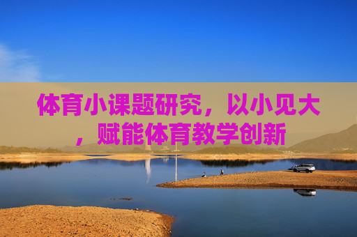 体育小课题研究,以小见大,赋能体育教学创新 体育小课题研究,以小见大,赋能体育教学创新