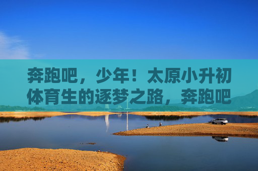 奔跑吧,少年!太原小升初体育生的逐梦之路,奔跑吧,少年!太原小升初体育生的逐梦之路 奔跑吧,少年!太原小升初体育生的逐梦之路,奔跑吧,少年!太原小升初体育生的逐梦之路