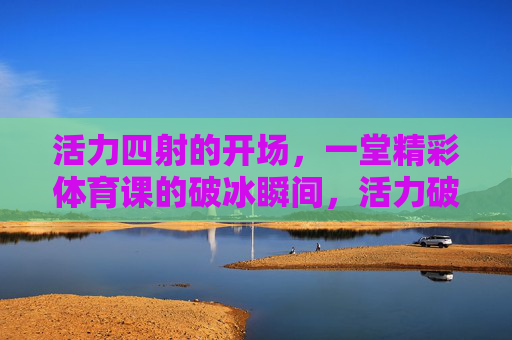 活力四射的开场,一堂精彩体育课的破冰瞬间,活力破冰,精彩体育课的瞬间 活力四射的开场,一堂精彩体育课的破冰瞬间,活力破冰,精彩体育课的瞬间