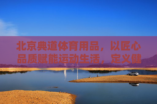 北京典道体育用品,以匠心品质赋能运动生活,定义健康新风尚,典道,匠心品质铸就运动健康新风尚 北京典道体育用品,以匠心品质赋能运动生活,定义健康新风尚,典道,匠心品质铸就运动健康新风尚