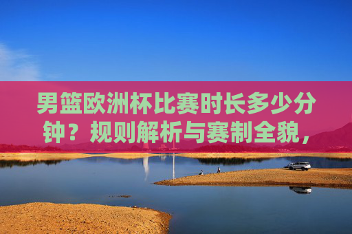 男篮欧洲杯比赛时长多少分钟？规则解析与赛制全貌，男篮欧洲杯赛制规则与比赛时长全解析