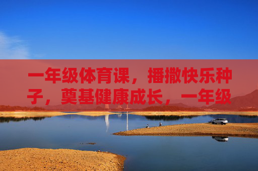 一年级体育课，播撒快乐种子，奠基健康成长，一年级体育课，播撒快乐种子，奠基健康成长