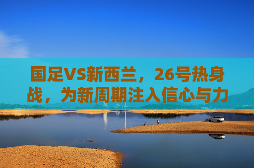 国足VS新西兰,26号热身战,为新周期注入信心与力量,国足VS新西兰26号热身战 新周期注入信心与力量 国足VS新西兰,26号热身战,为新周期注入信心与力量,国足VS新西兰26号热身战 新周期注入信心与力量