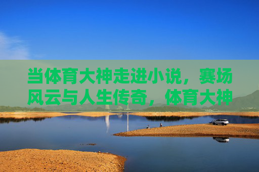 当体育大神走进小说,赛场风云与人生传奇,体育大神入小说,赛场风云谱人生传奇 当体育大神走进小说,赛场风云与人生传奇,体育大神入小说,赛场风云谱人生传奇