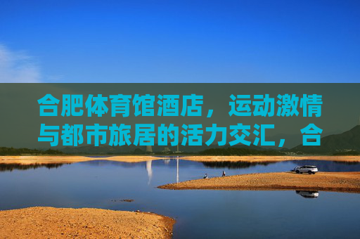 合肥体育馆酒店,运动激情与都市旅居的活力交汇,合肥体育馆酒店,运动激情与都市旅居的活力交汇 合肥体育馆酒店,运动激情与都市旅居的活力交汇,合肥体育馆酒店,运动激情与都市旅居的活力交汇