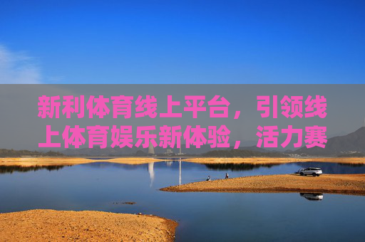 新利体育线上平台,引领线上体育娱乐新体验,活力赛事随心享,新利体育线上平台,引领活力赛事新体验 新利体育线上平台,引领线上体育娱乐新体验,活力赛事随心享,新利体育线上平台,引领活力赛事新体验