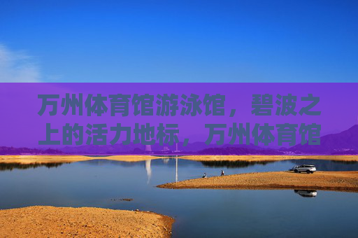 万州体育馆游泳馆,碧波之上的活力地标,万州体育馆游泳馆,碧波之上的活力地标 万州体育馆游泳馆,碧波之上的活力地标,万州体育馆游泳馆,碧波之上的活力地标