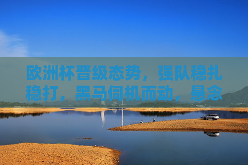 欧洲杯晋级态势，强队稳扎稳打，黑马伺机而动，悬念贯穿始终，欧洲杯晋级，强黑马博弈，悬念贯穿始终