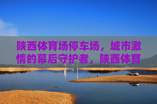 陕西体育场停车场,城市激情的幕后守护者,陕西体育场停车场,城市激情的幕后守护者 陕西体育场停车场,城市激情的幕后守护者,陕西体育场停车场,城市激情的幕后守护者