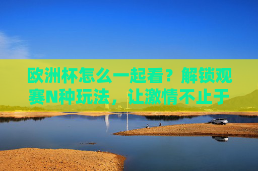 欧洲杯怎么一起看?解锁观赛N种玩法,让激情不止于屏幕,欧洲杯一起看,解锁观赛N种玩法,激情不止于屏幕 欧洲杯怎么一起看?解锁观赛N种玩法,让激情不止于屏幕,欧洲杯一起看,解锁观赛N种玩法,激情不止于屏幕