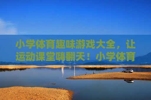 小学体育趣味游戏大全，让运动课堂嗨翻天！小学体育趣味游戏大全，嗨翻运动课堂