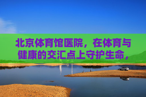 北京体育馆医院，在体育与健康的交汇点上守护生命，体育健康交汇点，北京体育馆医院守护生命
