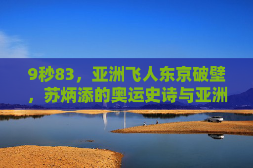 9秒83，亚洲飞人东京破壁，苏炳添的奥运史诗与亚洲田径新纪元，9秒83东京破壁，苏炳添的奥运史诗与亚洲田径新纪元