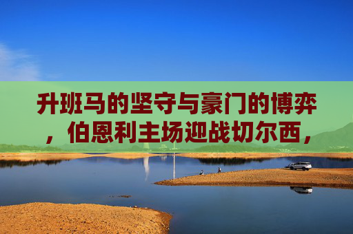 升班马的坚守与豪门的博弈,伯恩利主场迎战切尔西,保级生死战还是豪取三分?伯恩利保级生死战迎战切尔西,升班马坚守与豪门博弈 升班马的坚守与豪门的博弈,伯恩利主场迎战切尔西,保级生死战还是豪取三分?伯恩利保级生死战迎战切尔西,升班马坚守与豪门博弈