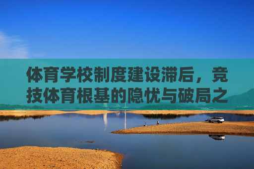 体育学校制度建设滞后,竞技体育根基的隐忧与破局之路 体育学校制度建设滞后,竞技体育根基的隐忧与破局之路