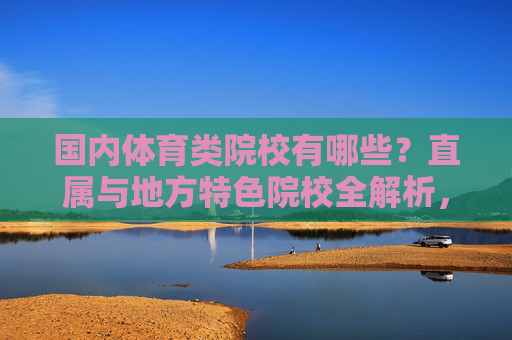 国内体育类院校有哪些?直属与地方特色院校全解析,国内体育类院校,直属与地方特色全解析 国内体育类院校有哪些?直属与地方特色院校全解析,国内体育类院校,直属与地方特色全解析