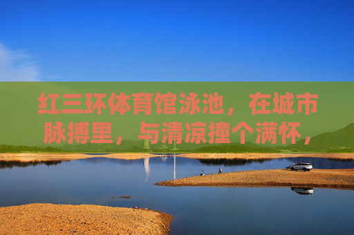 红三环体育馆泳池，在城市脉搏里，与清凉撞个满怀，红三环泳池，城市脉搏里的清凉撞怀
