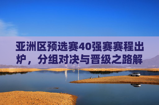 亚洲区预选赛40强赛赛程出炉，分组对决与晋级之路解析，亚洲区预选赛40强赛赛程出炉，分组对决与晋级之路解析