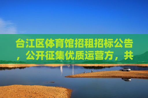 台江区体育馆招租招标公告，公开征集优质运营方，共筑活力体育新地标，台江区体育馆招租招标，征集优质运营方共筑活力体育新地标