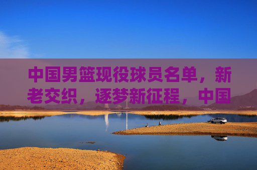 中国男篮现役球员名单,新老交织,逐梦新征程,中国男篮现役名单,新老交织逐梦新征程 中国男篮现役球员名单,新老交织,逐梦新征程,中国男篮现役名单,新老交织逐梦新征程