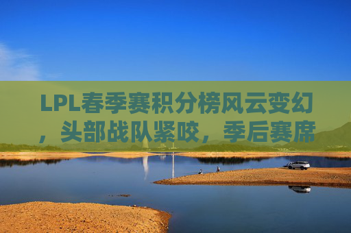 LPL春季赛积分榜风云变幻，头部战队紧咬，季后赛席位争夺进入白热化阶段，LPL春季赛积分榜风云变幻，季后赛席位争夺白热化