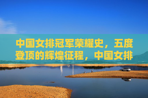 中国女排冠军荣耀史,五度登顶的辉煌征程,中国女排五度登顶的冠军荣耀征程 中国女排冠军荣耀史,五度登顶的辉煌征程,中国女排五度登顶的冠军荣耀征程