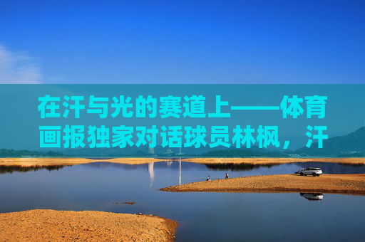 在汗与光的赛道上——体育画报独家对话球员林枫,汗与光的赛道,体育画报独家对话球员林枫 在汗与光的赛道上——体育画报独家对话球员林枫,汗与光的赛道,体育画报独家对话球员林枫