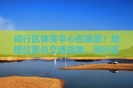 闵行区体育中心在哪里?地理位置与交通指南,闵行区体育中心地理位置与交通指南 闵行区体育中心在哪里?地理位置与交通指南,闵行区体育中心地理位置与交通指南