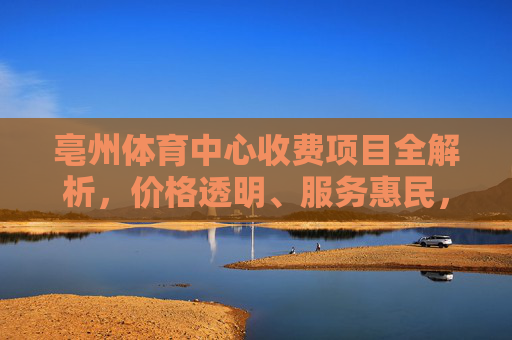 亳州体育中心收费项目全解析，价格透明、服务惠民，助力全民健身，亳州体育中心收费项目全解析，价格透明服务惠民 助力全民健身